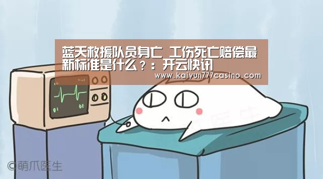 蓝天救援队员身亡 工伤死亡赔偿最新标准是什么?:开云快讯(图1) 开云快讯