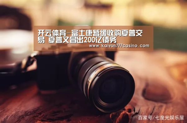 开云体育-富士康暂缓收购夏普交易 夏普又冒出200亿债务(图2) 开云体育